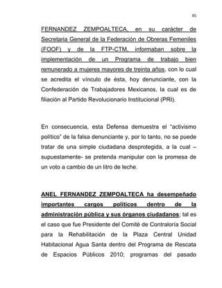 45


FERNANDEZ        ZEMPOALTECA,          en   su    carácter    de
Secretaria General de la Federación de Obreras Femeniles
(FOOF)     y   de    la   FTP-CTM,     informaban    sobre     la
implementación       de   un   Programa     de   trabajo     bien
remunerado a mujeres mayores de treinta años, con lo cual
se acredita el vínculo de ésta, hoy denunciante, con la
Confederación de Trabajadores Mexicanos, la cual es de
filiación al Partido Revolucionario Institucional (PRI).



En consecuencia, esta Defensa demuestra el “activismo
político” de la falsa denunciante y, por lo tanto, no se puede
tratar de una simple ciudadana desprotegida, a la cual –
supuestamente- se pretenda manipular con la promesa de
un voto a cambio de un litro de leche.



ANEL FERNANDEZ ZEMPOALTECA ha desempeñado
importantes         cargos     políticos    dentro     de      la
administración pública y sus órganos ciudadanos; tal es
el caso que fue Presidente del Comité de Contraloría Social
para la Rehabilitación de la Plaza Central Unidad
Habitacional Agua Santa dentro del Programa de Rescata
de Espacios Públicos 2010; programas del pasado
 