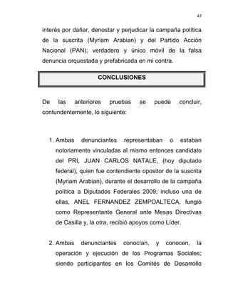 47


interés por dañar, denostar y perjudicar la campaña política
de la suscrita (Myriam Arabian) y del Partido Acción
Nacional (PAN); verdadero y único móvil de la falsa
denuncia orquestada y prefabricada en mi contra.

                     CONCLUSIONES



De    las    anteriores   pruebas    se    puede     concluir,
contundentemente, lo siguiente:



  1. Ambas     denunciantes    representaban     o   estaban
     notoriamente vinculadas al mismo entonces candidato
     del PRI, JUAN CARLOS NATALE, (hoy diputado
     federal), quien fue contendiente opositor de la suscrita
     (Myriam Arabian), durante el desarrollo de la campaña
     política a Diputados Federales 2009; incluso una de
     ellas, ANEL FERNANDEZ ZEMPOALTECA, fungió
     como Representante General ante Mesas Directivas
     de Casilla y, la otra, recibió apoyos como Líder.


  2. Ambas     denunciantes    conocían,    y   conocen,    la
     operación y ejecución de los Programas Sociales;
     siendo participantes en los Comités de Desarrollo
 