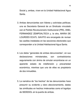 48


  Social y, ambas, viven en la Unidad Habitacional Agua
  Santa.



3. Ambas denunciantes son líderes y activistas políticas;
  una es Secretaria General de un Sindicato vinculado
  con el Partido Revolucionario Institucional (PRI), ANEL
  FERNANDEZ ZEMPOALTECA y, la otra, MARIA DE
  LOURDES ECATL GAVITO era encargada de revisar
  las casillas instaladas en las secciones electorales que
  corresponden a la Unidad Habitacional Agua Santa.



4. Los datos “generales de ambas denunciantes”, en sus
  declaraciones    ministeriales,   son    contradictorios
  seguramente con ánimo de simular encontrarse en un
  aparente   estado   de   indefensión    y   precariedad
  económica, mientras que una de ellas es propietaria
  de dos inmuebles.



5. La narrativa de “los hechos” de las denunciantes hace
  presumir su evidente y claro aleccionamiento, dadas
  las similitudes en hechos irrelevantes como el logotipo
  de SEDESOL en la puerta de ambas.
 