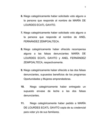 5



6. Niego categóricamente haber solicitado voto alguno a
  la persona que responde al nombre de MARÍA DE
  LOURDES ECATL GAVITO.


7. Niego categóricamente haber solicitado voto alguno a
  la persona que responde al nombre de ANEL
  FERNÁNDEZ ZEMPOALTECA.


8. Niego categóricamente haber ofrecido recompensa
  alguna     a    las   falsas   denunciantes      MARÍA   DE
  LOURDES ECATL GAVITO y ANEL FERNÁNDEZ
  ZEMPOALTECA, respectivamente.


9. Niego categóricamente haber ofrecido a las dos falsas
  denunciantes, supuestos beneficios de los programas
  Oportunidades y Mujeres emprendedoras.


10.    Niego categóricamente haber entregado un
  supuesto       envase    de    leche   a   las   dos   falsas
  denunciantes.


11.    Niego categóricamente haber pedido a MARÍA
  DE LOURDES ECATL GAVITO copia de su credencial
  para votar y/o de sus familiares.
 