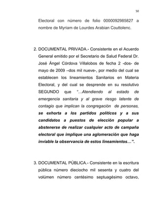 50


  Electoral con número de folio 0000092985827 a
  nombre de Myriam de Lourdes Arabian Couttolenc.




2. DOCUMENTAL PRIVADA.- Consistente en el Acuerdo
  General emitido por el Secretario de Salud Federal Dr.
  José Ángel Córdova Villalobos de fecha 2 -dos- de
  mayo de 2009 –dos mil nueve-, por medio del cual se
  establecen los lineamientos Sanitarios en Materia
  Electoral, y del cual se desprende en su resolutivo
  SEGUNDO      que    “…Atendiendo     al   estado   de
  emergencia sanitaria y al grave riesgo latente de
  contagio que implican la congregación de personas,
  se exhorta a los partidos políticos y a sus
  candidatos a puestos de elección popular a
  abstenerse de realizar cualquier acto de campaña
  electoral que implique una aglomeración que haga
  inviable la observancia de estos lineamientos…”.




3. DOCUMENTAL PÚBLICA.- Consistente en la escritura
  pública número dieciocho mil sesenta y cuatro del
  volúmen número centésimo septuagésimo octavo,
 