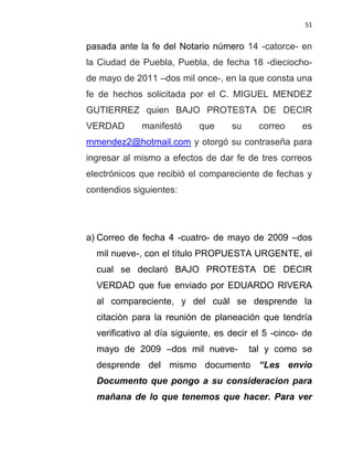 51


pasada ante la fe del Notario número 14 -catorce- en
la Ciudad de Puebla, Puebla, de fecha 18 -dieciocho-
de mayo de 2011 –dos mil once-, en la que consta una
fe de hechos solicitada por el C. MIGUEL MENDEZ
GUTIERREZ quien BAJO PROTESTA DE DECIR
VERDAD       manifestó      que     su     correo     es
mmendez2@hotmail.com y otorgó su contraseña para
ingresar al mismo a efectos de dar fe de tres correos
electrónicos que recibió el compareciente de fechas y
contendios siguientes:




a) Correo de fecha 4 -cuatro- de mayo de 2009 –dos
  mil nueve-, con el tìtulo PROPUESTA URGENTE, el
  cual se declaró BAJO PROTESTA DE DECIR
  VERDAD que fue enviado por EDUARDO RIVERA
  al compareciente, y del cuàl se desprende la
  citaciòn para la reuniòn de planeación que tendría
  verificativo al día siguiente, es decir el 5 -cinco- de
  mayo de 2009 –dos mil nueve-           tal y como se
  desprende del mismo documento “Les envío
  Documento que pongo a su consideracion para
  mañana de lo que tenemos que hacer. Para ver
 