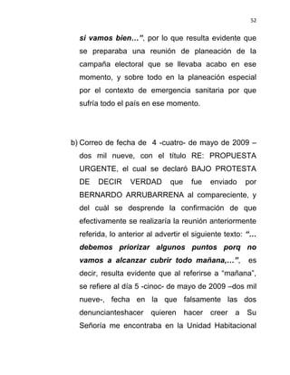 52


  si vamos bien…”, por lo que resulta evidente que
  se preparaba una reunión de planeación de la
  campaña electoral que se llevaba acabo en ese
  momento, y sobre todo en la planeación especial
  por el contexto de emergencia sanitaria por que
  sufría todo el país en ese momento.




b) Correo de fecha de 4 -cuatro- de mayo de 2009 –
  dos mil nueve, con el título RE: PROPUESTA
  URGENTE, el cual se declaró BAJO PROTESTA
  DE   DECIR      VERDAD      que    fue    enviado     por
  BERNARDO ARRUBARRENA al compareciente, y
  del cuàl se desprende la confirmación de que
  efectivamente se realizaría la reunión anteriormente
  referida, lo anterior al advertir el siguiente texto: “…
  debemos priorizar algunos puntos porq no
  vamos a alcanzar cubrir todo mañana,…”,               es
  decir, resulta evidente que al referirse a “mañana”,
  se refiere al día 5 -cinoc- de mayo de 2009 –dos mil
  nueve-, fecha en la que falsamente las dos
  denuncianteshacer     quieren     hacer   creer   a   Su
  Señoría me encontraba en la Unidad Habitacional
 