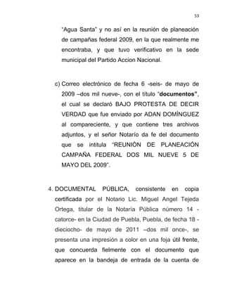 53


   “Agua Santa” y no así en la reunión de planeación
   de campañas federal 2009, en la que realmente me
   encontraba, y que tuvo verificativo en la sede
   municipal del Partido Accion Nacional.



 c) Correo electrónico de fecha 6 -seis- de mayo de
   2009 –dos mil nueve-, con el título “documentos”,
   el cual se declaró BAJO PROTESTA DE DECIR
   VERDAD que fue enviado por ADAN DOMÍNGUEZ
   al compareciente, y que contiene tres archivos
   adjuntos, y el señor Notarío da fe del documento
   que se intitula “REUNIÒN DE PLANEACIÓN
   CAMPAÑA FEDERAL DOS MIL NUEVE 5 DE
   MAYO DEL 2009”.



4. DOCUMENTAL      PÚBLICA,    consistente   en   copia
 certificada por el Notario Lic. Miguel Angel Tejeda
 Ortega, titular de la Notaría Pública número 14 -
 catorce- en la Ciudad de Puebla, Puebla, de fecha 18 -
 dieciocho- de mayo de 2011 –dos mil once-, se
 presenta una impresión a color en una foja útil frente,
 que concuerda fielmente con el documento que
 aparece en la bandeja de entrada de la cuenta de
 