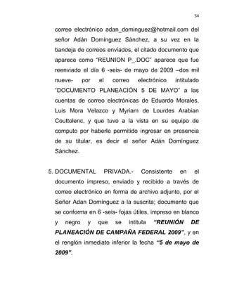 54


 correo electrónico adan_dominguez@hotmail.com del
 señor Adán Domínguez Sánchez, a su vez en la
 bandeja de correos enviados, el citado documento que
 aparece como “REUNION P_.DOC” aparece que fue
 reenviado el día 6 -seis- de mayo de 2009 –dos mil
 nueve-      por   el     correo    electrónico    intitulado
 “DOCUMENTO PLANEACIÓN 5 DE MAYO” a las
 cuentas de correo electrónicas de Eduardo Morales,
 Luis Mora Velazco y Myriam de Lourdes Arabian
 Couttolenc, y que tuvo a la vista en su equipo de
 computo por haberle permitido ingresar en presencia
 de su titular, es decir el señor Adán Domínguez
 Sánchez.


5. DOCUMENTAL           PRIVADA.-    Consistente    en     el
 documento impreso, enviado y recibido a través de
 correo electrónico en forma de archivo adjunto, por el
 Señor Adan Domínguez a la suscrita; documento que
 se conforma en 6 -seis- fojas útiles, impreso en blanco
 y   negro     y   que     se   intitula   “REUNIÓN      DE
 PLANEACIÓN DE CAMPAÑA FEDERAL 2009”, y en
 el renglón inmediato inferior la fecha “5 de mayo de
 2009”.
 