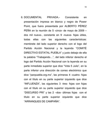 55




6. DOCUMENTAL          PRIVADA.-      Consistente       en
 presentación impresa en blanco y negro de Power
 Point, que fuera presentada por ALBERTO PÉREZ
 PEÑA en la reunión de 5 -cinco- de mayo de 2009 –
 dos mil nueve-, constante en 9 -nueve- fojas útiles,
 todas   ellas   con    las   siguientes   características:
 membrete del lado superior derecho con el logo del
 Partido Acción Nacional y la leyenda “COMITÉ
 DIRECTIVO ESTATAL PUEBLA” y justo debajo de ella
 la palabra “Trabajando…”, del lado inferior derecho el
 logo del Partido Acción Nacional con la leyenda en su
 parte inmediata superior que dice “Vota 5 Julio”, en la
 parte inferior una dirección de correo electrónico que
 dice “panpuebla.org.mx”, las primeras 4 -cuatro- fojas
 con el tìtulo en su parte superior izquierdo que dice
 “INFLUENZA”, las siguientes 3 -tres- fojas con fojas
 con el tìtulo en su parte superior izquierdo que dice
 “DISCURSO PRI” y las 2 –dos- últimas fojas con el
 tìtulo en su parte superior izquierdo que dice
 “ARRANQUES DE CAMPAÑA”.
 