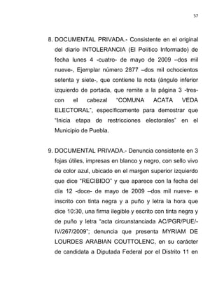 57




8. DOCUMENTAL PRIVADA.- Consistente en el original
  del diario INTOLERANCIA (El Político Informado) de
  fecha lunes 4 -cuatro- de mayo de 2009 –dos mil
  nueve-, Ejemplar número 2877 –dos mil ochocientos
  setenta y siete-, que contiene la nota (ángulo inferior
  izquierdo de portada, que remite a la página 3 -tres-
  con    el    cabezal    “COMUNA        ACATA       VEDA
  ELECTORAL”, específicamente para demostrar que
  “Inicia etapa de restricciones electorales” en el
  Municipio de Puebla.


9. DOCUMENTAL PRIVADA.- Denuncia consistente en 3
  fojas útiles, impresas en blanco y negro, con sello vivo
  de color azul, ubicado en el margen superior izquierdo
  que dice “RECIBIDO” y que aparece con la fecha del
  día 12 -doce- de mayo de 2009 –dos mil nueve- e
  inscrito con tinta negra y a puño y letra la hora que
  dice 10:30, una firma ilegible y escrito con tinta negra y
  de puño y letra “acta circunstanciada AC/PGR/PUE/-
  IV/267/2009”; denuncia que presenta MYRIAM DE
  LOURDES ARABIAN COUTTOLENC, en su carácter
  de candidata a Diputada Federal por el Distrito 11 en
 