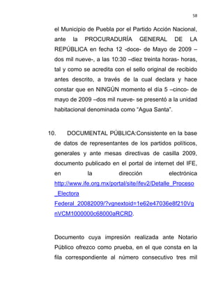 58


  el Municipio de Puebla por el Partido Acción Nacional,
  ante    la   PROCURADURÍA        GENERAL       DE    LA
  REPÚBLICA en fecha 12 -doce- de Mayo de 2009 –
  dos mil nueve-, a las 10:30 –diez treinta horas- horas,
  tal y como se acredita con el sello original de recibido
  antes descrito, a través de la cual declara y hace
  constar que en NINGÚN momento el día 5 –cinco- de
  mayo de 2009 –dos mil nueve- se presentó a la unidad
  habitacional denominada como “Agua Santa”.



10.      DOCUMENTAL PÚBLICA:Consistente en la base
  de datos de representantes de los partidos políticos,
  generales y ante mesas directivas de casilla 2009,
  documento publicado en el portal de internet del IFE,
  en           la          dirección           electrónica
  http://www.ife.org.mx/portal/site/ifev2/Detalle_Proceso
  _Electora
  Federal_20082009/?vgnextoid=1e62e47036e8f210Vg
  nVCM1000000c68000aRCRD.



  Documento cuya impresión realizada ante Notario
  Público ofrezco como prueba, en el que consta en la
  fila correspondiente al número consecutivo tres mil
 