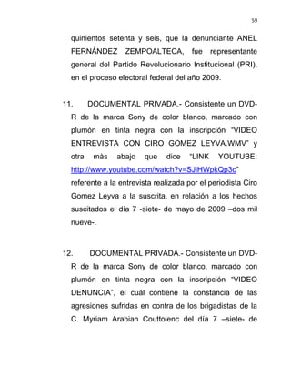 59


  quinientos setenta y seis, que la denunciante ANEL
  FERNÁNDEZ       ZEMPOALTECA,         fue    representante
  general del Partido Revolucionario Institucional (PRI),
  en el proceso electoral federal del año 2009.


11.      DOCUMENTAL PRIVADA.- Consistente un DVD-
  R de la marca Sony de color blanco, marcado con
  plumón en tinta negra con la inscripción “VIDEO
  ENTREVISTA CON CIRO GOMEZ LEYVA.WMV” y
  otra    màs   abajo   que    dice   “LINK     YOUTUBE:
  http://www.youtube.com/watch?v=SJiHWpkQp3c”
  referente a la entrevista realizada por el periodista Ciro
  Gomez Leyva a la suscrita, en relación a los hechos
  suscitados el día 7 -siete- de mayo de 2009 –dos mil
  nueve-.



12.      DOCUMENTAL PRIVADA.- Consistente un DVD-
  R de la marca Sony de color blanco, marcado con
  plumón en tinta negra con la inscripción “VIDEO
  DENUNCIA”, el cuál contiene la constancia de las
  agresiones sufridas en contra de los brigadistas de la
  C. Myriam Arabian Couttolenc del día 7 –siete- de
 