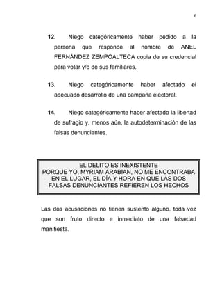6



  12.     Niego    categóricamente       haber   pedido   a   la
     persona    que   responde     al    nombre    de     ANEL
     FERNÁNDEZ ZEMPOALTECA copia de su credencial
     para votar y/o de sus familiares.


  13.     Niego    categóricamente       haber    afectado    el
     adecuado desarrollo de una campaña electoral.


  14.     Niego categóricamente haber afectado la libertad
     de sufragio y, menos aún, la autodeterminación de las
     falsas denunciantes.




           EL DELITO ES INEXISTENTE
PORQUE YO, MYRIAM ARABIAN, NO ME ENCONTRABA
   EN EL LUGAR, EL DÍA Y HORA EN QUE LAS DOS
  FALSAS DENUNCIANTES REFIEREN LOS HECHOS



Las dos acusaciones no tienen sustento alguno, toda vez
que son fruto directo e inmediato de una falsedad
manifiesta.
 