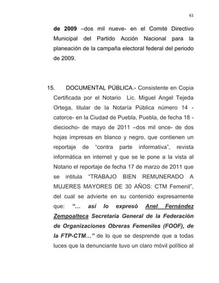 61


  de 2009 –dos mil nueve- en el Comité Directivo
  Municipal         del    Partido    Acción     Nacional      para   la
  planeación de la campaña electoral federal del periodo
  de 2009.




15.      DOCUMENTAL PÚBLICA.- Consistente en Copia
  Certificada por el Notario            Lic. Miguel Angel Tejeda
  Ortega, titular de la Notaría Pública número 14 -
  catorce- en la Ciudad de Puebla, Puebla, de fecha 18 -
  dieciocho- de mayo de 2011 –dos mil once- de dos
  hojas impresas en blanco y negro, que contienen un
  reportaje         de    “contra     parte    informativa”,    revista
  informática en internet y que se le pone a la vista al
  Notario el reportaje de fecha 17 de marzo de 2011 que
  se     intitula    “TRABAJO          BIEN     REMUNERADO            A
  MUJERES MAYORES DE 30 AÑOS: CTM Femenil”,
  del cual se advierte en su contenido expresamente
  que:      “…       así     lo      expresó     Anel    Fernández
  Zempoalteca Secretaria General de la Federación
  de Organizaciones Obreras Femeniles (FOOF), de
  la FTP-CTM…” de lo que se desprende que a todas
  luces que la denunciante tuvo un claro móvil político al
 