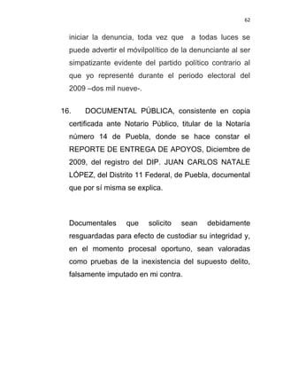 62


  iniciar la denuncia, toda vez que    a todas luces se
  puede advertir el móvilpolítico de la denunciante al ser
  simpatizante evidente del partido político contrario al
  que yo representé durante el periodo electoral del
  2009 –dos mil nueve-.


16.   DOCUMENTAL PÚBLICA, consistente en copia
  certificada ante Notario Público, titular de la Notaría
  número 14 de Puebla, donde se hace constar el
  REPORTE DE ENTREGA DE APOYOS, Diciembre de
  2009, del registro del DIP. JUAN CARLOS NATALE
  LÓPEZ, del Distrito 11 Federal, de Puebla, documental
  que por sí misma se explica.



  Documentales     que    solicito   sean   debidamente
  resguardadas para efecto de custodiar su integridad y,
  en el momento procesal oportuno, sean valoradas
  como pruebas de la inexistencia del supuesto delito,
  falsamente imputado en mi contra.
 