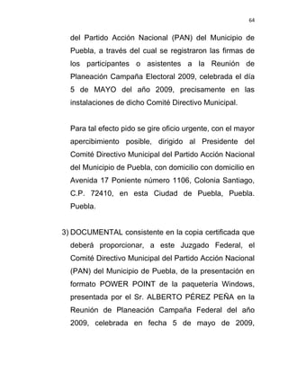 64


  del Partido Acción Nacional (PAN) del Municipio de
  Puebla, a través del cual se registraron las firmas de
  los participantes o asistentes a la Reunión de
  Planeación Campaña Electoral 2009, celebrada el día
  5 de MAYO del año 2009, precisamente en las
  instalaciones de dicho Comité Directivo Municipal.


  Para tal efecto pido se gire oficio urgente, con el mayor
  apercibimiento posible, dirigido al Presidente del
  Comité Directivo Municipal del Partido Acción Nacional
  del Municipio de Puebla, con domicilio con domicilio en
  Avenida 17 Poniente número 1106, Colonia Santiago,
  C.P. 72410, en esta Ciudad de Puebla, Puebla.
  Puebla.


3) DOCUMENTAL consistente en la copia certificada que
  deberá proporcionar, a este Juzgado Federal, el
  Comité Directivo Municipal del Partido Acción Nacional
  (PAN) del Municipio de Puebla, de la presentación en
  formato POWER POINT de la paquetería Windows,
  presentada por el Sr. ALBERTO PÉREZ PEÑA en la
  Reunión de Planeación Campaña Federal del año
  2009, celebrada en fecha 5 de mayo de 2009,
 