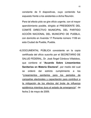 65


 constante de 9 diapositivas, cuyo contenido fue
 expuesto frente a los asistentes a dicha Reunión.

 Para tal efecto pido se gire oficio urgente, con el mayor
 apercibimiento posible, dirigido al PRESIDENTE DEL
 COMITÉ DIRECTIVO MUNICIPAL DEL PARTIDO
 ACCIÓN NACIONAL DEL MUNICIPIO DE PUEBLA,
 con domicilio en Avenida 17 Poniente número 1106 en
 esta Ciudad de Puebla, Puebla.


4) DOCUMENTAL PÚBLICA consistente en la copia
 certificada del oficio suscrito por el SECRETARIO DE
 SALUD FEDERAL, Dr. José Ángel Córdova Villalobos,
 que contiene el “Acuerdo Sobre Lineamientos
 Sanitarios en Materia Electoral”, por medio del cual
 se   ordenó     dar   estricto     cumplimiento     a    los
 “Lineamientos    sanitarios      para   los   periodos   de
 campañas electorales y capacitación para contribuir a
 la mitigación de los efectos del brote de influenza
 epidémica mientras dura el estado de emergencia”, de
 fecha 2 de mayo de 2009.
 