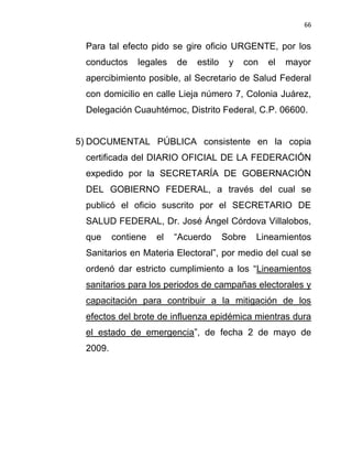 66


 Para tal efecto pido se gire oficio URGENTE, por los
 conductos     legales   de   estilo    y   con   el   mayor
 apercibimiento posible, al Secretario de Salud Federal
 con domicilio en calle Lieja número 7, Colonia Juárez,
 Delegación Cuauhtémoc, Distrito Federal, C.P. 06600.


5) DOCUMENTAL PÚBLICA consistente en la copia
 certificada del DIARIO OFICIAL DE LA FEDERACIÓN
 expedido por la SECRETARÍA DE GOBERNACIÓN
 DEL GOBIERNO FEDERAL, a través del cual se
 publicó el oficio suscrito por el SECRETARIO DE
 SALUD FEDERAL, Dr. José Ángel Córdova Villalobos,
 que     contiene   el   “Acuerdo      Sobre   Lineamientos
 Sanitarios en Materia Electoral”, por medio del cual se
 ordenó dar estricto cumplimiento a los “Lineamientos
 sanitarios para los periodos de campañas electorales y
 capacitación para contribuir a la mitigación de los
 efectos del brote de influenza epidémica mientras dura
 el estado de emergencia”, de fecha 2 de mayo de
 2009.
 