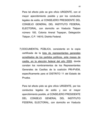 68


  Para tal efecto pido se gire oficio URGENTE, con el
  mayor apercibimiento posible y por los conductos
  legales de estilo, al CONSEJERO PRESIDENTE DEL
  CONSEJO GENERAL DEL INSTITUTO FEDERAL
  ELECTORAL, con domicilio en Viaducto Tlalpan
  número 100, Colonia Arenal Tepepan, Delegación
  Tlalpan, C.P. 14610, Distrito Federal.




7) DOCUMENTAL PÚBLICA, consistente en la copia
  certificada de la lista de representantes generales
  acreditados de los partidos políticos, ante mesas de
  casilla, en la elección federal del año 2009, donde
  constan los nombramientos de los Representantes
  Generales de Casillas de la coalición PRI-PVEM,
  específicamente para el DISTRITO 11 del Estado de
  Prueba.


  Para tal efecto pido se gire oficio URGENTE, por los
  conductos    legales   de   estilo   y   con    el   mayor
  apercibimiento posible, al CONSEJERO PRESIDENTE
  DEL    CONSEJO         GENERAL       DEL       INSTITUTO
  FEDERAL ELECTORAL, con domicilio en Viaducto
 