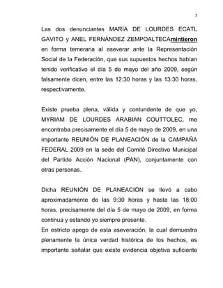 7


Las dos denunciantes MARÍA DE LOURDES ECATL
GAVITO y ANEL FERNÁNDEZ ZEMPOALTECAmintieron
en forma temeraria al aseverar ante la Representación
Social de la Federación, que sus supuestos hechos habían
tenido verificativo el día 5 de mayo del año 2009, según
falsamente dicen, entre las 12:30 horas y las 13:30 horas,
respectivamente.


Existe prueba plena, válida y contundente de que yo,
MYRIAM DE LOURDES ARABIAN COUTTOLEC, me
encontraba precisamente el día 5 de mayo de 2009, en una
importante REUNIÓN DE PLANEACIÓN de la CAMPAÑA
FEDERAL 2009 en la sede del Comité Directivo Municipal
del Partido Acción Nacional (PAN), conjuntamente con
otras personas.


Dicha REUNIÓN DE PLANEACIÓN se llevó a cabo
aproximadamente de las 9:30 horas y hasta las 18:00
horas, precisamente del día 5 de mayo de 2009, en forma
continua y estando yo siempre presente.
En estricto apego de esta aseveración, la cual demuestra
plenamente la única verdad histórica de los hechos, es
importante señalar que existe evidencia objetiva suficiente
 