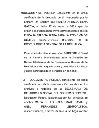70


9) DOCUMENTAL PÚBLICA consistente en la copia
  certificada de la denuncia penal interpuesta por la
  persona de nombre BERNARDO ARRUBARRENA
  GARCÍA, en fecha 12 de mayo de 2009, que dio
  origen a la averiguación previa correspondiente ante la
  FISCALÍA ESPECIALIZADA PARA LA ATENCIÓN DE
  DELITOS        ELECTORALES           (FEPADE)    de   la
  PROCURADURÍA GENERAL DE LA REPÚBLICA.


  Para tal efecto, pido se gire oficio URGENTE al Fiscal
  de la Fiscalía Especializada para la Atención de
  Delitos Electorales de la Procuraduría General de la
  República, a fin de que informe y proporcione los datos
  y copia certificada de la denuncia en comento.


10)   DOCUMENTAL PÚBLICA consistente en copia
  certificada de toda la documentación que obre en los
  archivos   o   registros   de   la    SECRETARÍA      DE
  DESARROLLO SOCIAL DEL GOBIERNO FEDERAL,
  Delegación Puebla, relacionada con las personas de
  nombre MARÍA DE LOURDES ECATL GAVITO y
  ANEL            FERNÁNDEZ               ZEMPOALTECA,
  respectivamente, a través de la cual se haga constar
 