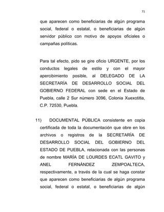 71


  que aparecen como beneficiarias de algún programa
  social, federal o estatal, o beneficiarias de algún
  servidor público con motivo de apoyos oficiales o
  campañas políticas.



  Para tal efecto, pido se gire oficio URGENTE, por los
  conductos       legales   de    estilo    y   con   el    mayor
  apercibimiento      posible,    al   DELEGADO            DE    LA
  SECRETARÍA         DE     DESARROLLO           SOCIAL         DEL
  GOBIERNO FEDERAL con sede en el Estado de
  Puebla, calle 2 Sur número 3096, Colonia Xuexotitla,
  C.P. 72530, Puebla.


11)   DOCUMENTAL PÚBLICA consistente en copia
  certificada de toda la documentación que obre en los
  archivos    o    registros     de    la   SECRETARÍA          DE
  DESARROLLO           SOCIAL         DEL   GOBIERNO            DEL
  ESTADO DE PUEBLA, relacionada con las personas
  de nombre MARÍA DE LOURDES ECATL GAVITO y
  ANEL              FERNÁNDEZ                   ZEMPOALTECA,
  respectivamente, a través de la cual se haga constar
  que aparecen como beneficiarias de algún programa
  social, federal o estatal, o beneficiarias de algún
 