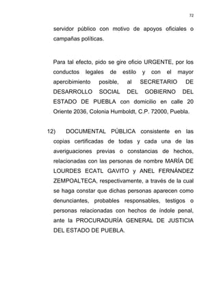 72


  servidor público con motivo de apoyos oficiales o
  campañas políticas.



  Para tal efecto, pido se gire oficio URGENTE, por los
  conductos   legales   de    estilo   y   con   el   mayor
  apercibimiento   posible,     al     SECRETARIO       DE
  DESARROLLO       SOCIAL      DEL      GOBIERNO       DEL
  ESTADO DE PUEBLA con domicilio en calle 20
  Oriente 2036, Colonia Humboldt, C.P. 72000, Puebla.


12)   DOCUMENTAL PÚBLICA consistente en las
  copias certificadas de todas y cada una de las
  averiguaciones previas o constancias de hechos,
  relacionadas con las personas de nombre MARÍA DE
  LOURDES ECATL GAVITO y ANEL FERNÁNDEZ
  ZEMPOALTECA, respectivamente, a través de la cual
  se haga constar que dichas personas aparecen como
  denunciantes, probables responsables, testigos o
  personas relacionadas con hechos de índole penal,
  ante la PROCURADURÍA GENERAL DE JUSTICIA
  DEL ESTADO DE PUEBLA.
 