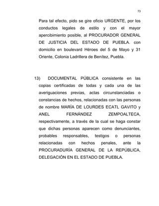 73


  Para tal efecto, pido se gire oficio URGENTE, por los
  conductos   legales    de      estilo    y   con   el   mayor
  apercibimiento posible, al PROCURADOR GENERAL
  DE JUSTICIA DEL ESTADO DE PUEBLA. con
  domicilio en boulevard Héroes del 5 de Mayo y 31
  Oriente, Colonia Ladrillera de Benítez, Puebla.




13)   DOCUMENTAL PÚBLICA consistente en las
  copias certificadas de todas y cada una de las
  averiguaciones previas, actas circunstanciadas o
  constancias de hechos, relacionadas con las personas
  de nombre MARÍA DE LOURDES ECATL GAVITO y
  ANEL            FERNÁNDEZ                    ZEMPOALTECA,
  respectivamente, a través de la cual se haga constar
  que dichas personas aparecen como denunciantes,
  probables      responsables,      testigos     o    personas
  relacionadas     con    hechos          penales,    ante   la
  PROCURADURÍA GENERAL DE LA REPÚBLICA,
  DELEGACIÓN EN EL ESTADO DE PUEBLA.
 