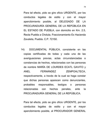 74


  Para tal efecto, pido se gire oficio URGENTE, por los
  conductos   legales    de      estilo    y     con   el    mayor
  apercibimiento    posible,     al    DELEGADO             DE   LA
  PROCURADURÍA GENERAL DE LA REPÚBLICA EN
  EL ESTADO DE PUEBLA, con domicilio en Km. 2.5,
  Recta Puebla a Cholula, Fraccionamiento Ex Hacienda
  Zavaleta, Puebla. C.P. 72150.



14)   DOCUMENTAL PÚBLICA, consistente en las
  copias certificadas de todas y cada una de las
  averiguaciones previas, actas circunstanciadas o
  constancias de hechos, relacionadas con las personas
  de nombre MARÍA DE LOURDES ECATL GAVITO y
  ANEL             FERNÁNDEZ                   ZEMPOALTECA,
  respectivamente, a través de la cual se haga constar
  que dichas personas aparecen como denunciantes,
  probables      responsables,        testigos     o    personas
  relacionadas     con    hechos          penales,      ante     la
  PROCURADURÍA GENERAL DE LA REPÚBLICA.


  Para tal efecto, pido se gire oficio URGENTE, por los
  conductos   legales    de      estilo    y     con   el    mayor
  apercibimiento posible, al PROCURADOR GENERAL
 