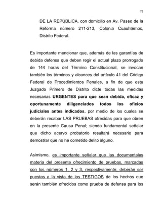 75


    DE LA REPÚBLICA, con domicilio en Av. Paseo de la
    Reforma número 211-213, Colonia Cuauhtémoc,
    Distrito Federal.



Es importante mencionar que, además de las garantías de
debida defensa que deben regir el actual plazo prorrogado
de 144 horas del Término Constitucional, se invocan
también los términos y alcances del artículo 41 del Código
Federal de Procedimientos Penales, a fin de que este
Juzgado Primero de Distrito dicte todas las medidas
necesarias URGENTES para que sean debida, eficaz y
oportunamente      diligenciados   todos      los   oficios
judiciales antes indicados, por medio de los cuales se
deberán recabar LAS PRUEBAS ofrecidas para que obren
en la presente Causa Penal; siendo fundamental señalar
que dicho acervo probatorio resultará necesario para
demostrar que no he cometido delito alguno.


Asimismo, es importante señalar que las documentales
materia del presente ofrecimiento de pruebas, marcadas
con los números 1, 2 y 3, respectivamente, deberán ser
puestas a la vista de los TESTIGOS de los hechos que
serán también ofrecidos como prueba de defensa para los
 