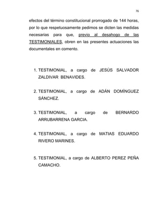 76


efectos del término constitucional prorrogado de 144 horas,
por lo que respetuosamente pedimos se dicten las medidas
necesarias   para   que,       previo   al   desahogo   de   las
TESTIMONIALES, obren en las presentes actuaciones las
documentales en comento.




  1. TESTIMONIAL, a cargo de JESÚS SALVADOR
    ZALDIVAR BENAVIDES.


  2. TESTIMONIAL, a cargo de ADÁN DOMÍNGUEZ
    SÁNCHEZ.


  3. TESTIMONIAL,          a      cargo      de    BERNARDO
    ARRUBARRENA GARCIA.


  4. TESTIMONIAL, a cargo de MATIAS EDUARDO
    RIVERO MARINES.



  5. TESTIMONIAL, a cargo de ALBERTO PEREZ PEÑA
    CAMACHO.
 