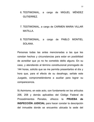 77


  6. TESTIMONIAL,     a   cargo   de   MIGUEL    MÉNDEZ
    GUTIERREZ.



  7. TESTIMONIAL, a cargo de CARMEN MARIA VILLAR
    MATILLA.


  8. TESTIMONIAL,     a   cargo   de   PABLO     MONTIEL
    SOLANA.


Personas todas las antes mencionadas a las que les
constan hechos y circunstancias para estar en posibilidad
de acreditar que yo no he cometido delito alguno. En su
caso, y atendiendo al término constitucional prorrogado de
144 horas, solicito que se me permita presentarlos el día y
hora que, para el efecto de su desahogo, señale este
Juzgado, comprometiéndome a auxiliar para lograr su
comparecencia.


9) Asimismo, en este acto, con fundamento en los artículos
206, 208 y demás aplicables del Código Federal de
Procedimientos    Penales,   ofrezco   la   PRUEBA      de
INSPECCIÓN JUDICIAL para hacer constar la descripción
del inmueble donde se encuentra ubicada la sede del
 