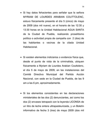 79


Si hay datos fehacientes para señalar que la señora
MYRIAM DE LOURDES ARABIAN COUTTOLENC,
estuvo físicamente presente el día 5 (cinco) de mayo
de 2009 (dos mil nueve), en el horario de las 12:30 y
13:30 horas en la Unidad Habitacional AGUA SANTA
de la Ciudad de Puebla, realizando proselitismo
político o actividad propia de campaña con 2 (dos) de
las habitantes o vecinas de la citada Unidad
Habitacional.



Si existen elementos indiciarios o evidencia física que,
desde el punto de vista de la criminalista, ubiquen
físicamente a Myriam de Lourdes Arabian Couttolenc,
el día 5 de mayo de 2009, en las instalaciones del
Comité   Directivo   Municipal   del   Partido   Acción
Nacional, con sede en la Ciudad de Puebla, de las 9
am a las 6 pm, aproximadamente.



Si los elementos consistentes en las declaraciones
ministeriales de las dos (2) denunciantes, así como los
dos (2) envases tetrapack con la leyenda LICONSA de
un litro de leche entera ultrapasteurizada, y un Boletín
informativo de fecha 3 (tres) de mayo 2009 (dos mil
 