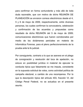 8


para confirmar en forma contundente y más allá de toda
duda razonable, que con motivo de dicha REUNIÓN DE
PLANEACIÓN se enviaron correos electrónicos desde el 4,
5 y 6 de mayo de 2009, respectivamente, entre diversas
personas, los cuales confirman la convocatoria, celebración
y confirmación de los acuerdos y propuestas como
resultado de dicha REUNIÓN del 5 de mayo de 2009;
comunicaciones electrónicas que fueron corroborados por
medio de los dictámenes periciales en materia de
Informática Forense, para el pleno perfeccionamiento de la
prueba ante la fe judicial.


Por consiguiente, contrario a lo que se asevera en el pliego
de consignación y resolución del toca de apelación, no
estuve en posibilidad jurídica ni material de ejecutar la
conducta típica que falsamente se me imputa, consistente
en la supuesta solicitud de votos, como actividad política de
campaña electoral, a cambio de una recompensa. Por lo
que la descripción típica del artículo 403, fracción VI, del
Código Penal Federal, no se actualiza en el presente
asunto.
 