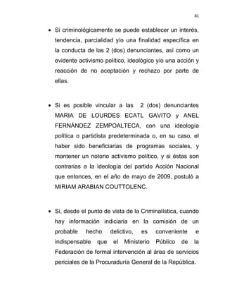 81


Si criminológicamente se puede establecer un interés,
tendencia, parcialidad y/o una finalidad específica en
la conducta de las 2 (dos) denunciantes, así como un
evidente activismo político, ideológico y/o una acción y
reacción de no aceptación y rechazo por parte de
ellas.



Si es posible vincular a las       2 (dos) denunciantes
MARIA DE LOURDES ECATL GAVITO y ANEL
FERNÁNDEZ ZEMPOALTECA, con una ideología
política o partidista predeterminada o, en su caso, el
haber sido beneficiarias de programas sociales, y
mantener un notorio activismo político, y si éstas son
contrarias a la ideología del partido Acción Nacional
que entonces, en el año de mayo de 2009, postuló a
MIRIAM ARABIAN COUTTOLENC.



Si, desde el punto de vista de la Criminalística, cuando
hay información indiciaria en la comisión de un
probable    hecho     delictivo,   es    conveniente    e
indispensable   que    el   Ministerio   Público   de   la
Federación de formal intervención al área de servicios
periciales de la Procuraduría General de la República.
 