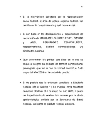 82




Si la intervención solicitada por la representacion
social federal, al área de policía regional federal, fue
debidamente cumplimentada y qué datos arrojó.


Si con base en las declaraciones y ampliaciones de
declaración de MARIA DE LOURDES ECATL GAVITO
y      ANEL        FERNÁNDEZ           ZEMPOALTECA,
respectivamente,        existen   contradicciones   y/o
similitudes notorias.


Qué determinen los peritos con base en lo que se
llegue a integrar en el plazo de término constitucional
prorrogado, qué fue lo que en verdad sucedió el 5 de
mayo del año 2009 en la ciudad de puebla.



Si es posible que la entonces candidata a Diputada
Federal por el Distrito 11 de Puebla, haya realizado
campaña electoral el 5 de mayo del año 2009, a pesar
del impedimento de realizar las mismas por la alerta
epidemiológica emitida por la Secretaría de Salud
Federal, así como el Instituto Federal Electoral.
 