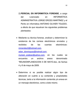 83




2) PERICIAL EN INFORMÁTICA FORENSE, a cargo
  del       Licenciado         en         INFORMÁTICA
  ADMINISTRATIVA JORGE ERCEG MARTÍNEZ y el
  Perito en informática ANTONIO OLIVIER TOLEDO,
  a efecto de que resuelvan los siguientes problemas
  planteados:


Mediante su técnica forense, analicen y determinen la
existencia de los correos electrónicos enviados y
recibidos     de     las       cuentas         electrónicas:
mmendez2@hotmail.com,
adan_dominguez@hotmail.com,
myriam_arabian@yahoo.com,           en   los    cuales   se
encuentra       un   archivo     anexo         denominado
“REUNIONPLANEACION 5 DE MAYO.doc, de fechas
4 y 6 de mayo de 2009.


Determine si es posible realizar algún tipo de
alteración en cuánto a su contenido y propiedades
técnicas, tanto a la información contenida y/o anexa en
un mensaje electrónico, como a éste mismo.
 