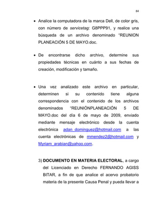 84


Analice la computadora de la marca Dell, de color gris,
con número de servicetag: G8PPP91, y realice una
búsqueda de un archivo denominado “REUNION
PLANEACIÓN 5 DE MAYO.doc.


De    encontrarse       dicho    archivo,     determine          sus
propiedades técnicas en cuánto a sus fechas de
creación, modificación y tamaño.



Una   vez     analizado      este   archivo    en     particular,
determinen      si      su      contenido     tiene          alguna
correspondencia con el contenido de los archivos
denominados          “REUNIÓNPLANEACIÓN                  5       DE
MAYO.doc del día 6 de mayo de 2009, enviado
mediante      mensaje     electrónico   desde       la       cuenta
electrónica    adan_dominguez@hotmail.com                    a   las
cuenta electrónicas de mmendez2@hotmail.com y
Myriam_arabian@yahoo.com.



3) DOCUMENTO EN MATERIA ELECTORAL, a cargo
  del Licenciado en Derecho FERNANDO AGISS
  BITAR, a fin de que analice el acervo probatorio
  materia de la presente Causa Penal y pueda llevar a
 