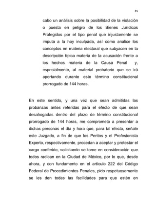 85


       cabo un análisis sobre la posibilidad de la violación
       o puesta en peligro de los Bienes Jurídicos
       Protegidos por el tipo penal que injustamente se
       imputa a la hoy inculpada, así como analice los
       conceptos en materia electoral que subyacen en la
       descripción típica materia de la acusación frente a
       los hechos materia de la Causa Penal               y,
       especialmente, al material probatorio que se irá
       aportando   durante   este   término   constitucional
       prorrogado de 144 horas.



En este sentido, y una vez que sean admitidas las
probanzas antes referidas para el efecto de que sean
desahogadas dentro del plazo de término constitucional
prorrogado de 144 horas, me comprometo a presentar a
dichas personas el día y hora que, para tal efecto, señale
este Juzgado, a fin de que los Peritos y el Profesionista
Experto, respectivamente, procedan a aceptar y protestar el
cargo conferido, solicitando se tome en consideración que
todos radican en la Ciudad de México, por lo que, desde
ahora, y con fundamento en el artículo 222 del Código
Federal de Procedimientos Penales, pido respetuosamente
se les den todas las facilidades para que estén en
 