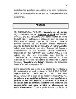 86


posibilidad de practicar sus análisis y les sean ministrados
todos los datos que fueren necesarios para que emitan sus
dictámenes.



                        PRUEBAS


17. DOCUMENTAL PÚBLICA. (Marcada con el número
17); consistente en un ejemplar original del DIARIO
OFICIAL DE LA FEDERACIÓN, perteneciente al Tomo
CLXVIII, No. 1, publicado el sábado 2 (dos) de mayo de
2009 (dos mil nueve), que en su portada contiene el
Escudo Nacional de los Estados Unidos Mexicanos,
además del Título DIARIO OFICIAL DE LA FEDERACIÓN y
debajo una inscripción que dice “Órgano del Gobierno
Constitucional de los Estados Unidos Mexicanos”,
enseguida el Título “EDICIÓN EXTRAORDINARIA” y justo
debajo de ella, una inscripción que describe el
“CONTENIDO” de dicho ejemplar, además en líneas
inferiores se describe: “Secretaría de Hacienda y Crédito
Público”, “Secretaría de Salud”, “Consejo de Salubridad
General” e “Índice en página 32”.

Dicho documento nos remite a su página 26 (veintiséis) y
27 (veintisiete), el cual contiene el “ACUERDO SOBRE
LINEAMIENTOS           SANITARIOS       EN      MATERIA
ELECTORAL”, en el cual, en su resolutivo SEGUNDO “…
se exhorta a los partidos políticos y a sus candidatos a
puesto de elección popular, a abstenerse de realizar
cualquier acto de campaña electoral que implique una
aglomeración que haga inviable la observancia de
estos lineamientos...”, en la parte inferior con fecha de
 