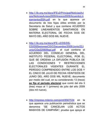 88


http://.ife.org.mx/docs/IFEv2/Principal/NoticiasAvi
sos/NoticiasAvisos2009/Anexos2009/AcuerdoLin
eamientosSSA.pdf en la que aparece un
documento de tres fojas útiles emitido por la
Secretaría de Salud y que contiene ACUERDO
SOBRE LINEAMIENTOS SANITARIOS EN
MATERIA ELECTORAL DE FECHA DOS DE
MAYO DEL AÑO DOS MIL NUEVE.

http://.ife.org.mx/docs/IFE-v2/DS/DS-
CG/DSSesionesCG/CGacuerdos/2009/Junio/22J
unio/CGe220609apl.pdf        el cual contiene el
ACUERDO DEL CONSEJO GENERAL DEL
INSTITUTO FEDERAL ELECTORAL, POR EL
QUE SE ORDENA LA DIFUSIÓN PÚBLICA DE
LAS CONDICIONES Y RESTRICCIONES
ELECTORALES VIGENTES DURANTE EL
PERÍODO COMPRENDIDO ENTRE LOS DOS Y
EL CINCO DE JULIO DE FECHA VEINTIDÓS DE
JUNIO DEL AÑO DOS MIL NUEVE; documento
por medio del cual, en su considerando 13 (trece)
se fija el periodo electoral que corrió del día 3
(tres) mayo al 1 (primero) de julio del año 2009
(dos mil nueve).



http://impreso.milenio.com/print/8567534 en la
que aparece una publicación periodística que se
denomina “SE CANCELAN LOS ACTOS
MASIVOS DE CAMPAÑA”; prueba que apoya el
 