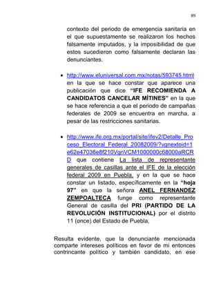 89


    contexto del periodo de emergencia sanitaria en
    el que supuestamente se realizaron los hechos
    falsamente imputados, y la imposibilidad de que
    estos sucedieron como falsamente declaran las
    denunciantes.

    http://www.eluniversal.com.mx/notas/593745.html
    en la que se hace constar que aparece una
    publicación que dice “IFE RECOMIENDA A
    CANDIDATOS CANCELAR MÍTINES” en la que
    se hace referencia a que el periodo de campañas
    federales de 2009 se encuentra en marcha, a
    pesar de las restricciones sanitarias.

    http://www.ife.org.mx/portal/site/ifev2/Detalle_Pro
    ceso_Electoral_Federal_20082009/?vgnextoid=1
    e62e47036e8f210VgnVCM1000000c68000aRCR
    D que contiene La lista de representante
    generales de casillas ante el IFE de la elección
    federal 2009 en Puebla, y en la que se hace
    constar un listado, específicamente en la “hoja
    97” en que la señora ANEL FERNANDEZ
    ZEMPOALTECA funge como representante
    General de casilla del PRI (PARTIDO DE LA
    REVOLUCIÓN INSTITUCIONAL) por el distrito
    11 (once) del Estado de Puebla,


Resulta evidente, que la denunciante mencionada
comparte intereses políticos en favor de mi entonces
contrincante político y también candidato, en ese
 