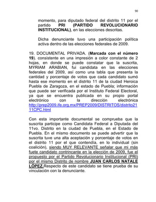 90


     momento, para diputado federal del distrito 11 por el
     partido  PRI     (PARTIDO      REVOLUCIONARIO
     INSTITUCIONAL), en las elecciones descritas.

     Dicha denunciante tuvo una participación política
     activa dentro de las elecciones federales de 2009.

19. DOCUMENTAL PRIVADA. (Marcada con el número
19). consistente en una impresión a color constante de 2
hojas, en donde se puede constatar que la suscrita,
MYRIAM ARABIAN, fui candidata en las elecciones
federales del 2009, así como una tabla que presenta la
cantidad y porcentaje de votos que cada candidato sumó
hasta ese momento en el distrito 11 de la ciudad Heroica
Puebla de Zaragoza, en el estado de Puebla; información
que puede ser verificada por el Instituto Federal Electoral,
ya que se encuentra publicada en su propio portal
electrónico       con      la    dirección      electrónica
http://prep2009.ife.org.mx/PREP2009/DISTRITOS/distrito21
11CPC.html

Con esta importante documental se comprueba que la
suscrita participe como Candidata Federal a Diputada del
11vo. Distrito en la ciudad de Puebla, en el Estado de
Puebla. En el mismo documento se puede advertir que la
suscrita tuve una alta aceptación y porcentaje de votos en
el distrito 11 por el que contendía, en lo individual (sin
coalición), siendo MUY RELEVANTE señalar que mi más
fuete candidato contrincante en la elección de 2009, fue el
propuesto por el Partido Revolucionario Institucional (PRI)
por el mismo Distrito de nombre JUAN CARLOS NATALE
LÓPEZ.Respecto de este candidato se tiene prueba de su
vinculación con la denunciante.
 