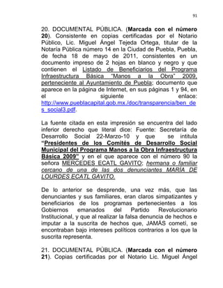 91


20. DOCUMENTAL PÚBLICA. (Marcada con el número
20). Consistente en copias certificadas por el Notario
Público, Lic. Miguel Ángel Tejeda Ortega, titular de la
Notaría Pública número 14 en la Ciudad de Puebla, Puebla,
de fecha 18 de mayo de 2011, consistentes en un
documento impreso de 2 hojas en blanco y negro y que
contienen el Listado de Beneficiarios del Programa
Infraestructura Básica “Manos a la Obra” 2009,
perteneciente al Ayuntamiento de Puebla; documento que
aparece en la página de Internet, en sus páginas 1 y 94, en
el                    siguiente                     enlace:
http://www.pueblacapital.gob.mx./doc/transparencia/ben_de
s_social3.pdf.

La fuente citada en esta impresión se encuentra del lado
inferior derecho que literal dice: Fuente: Secretaría de
Desarrollo Social 22-Marzo-10 y que          se intitula
“Presidentes de los Comités de Desarrollo Social
Municipal del Programa Manos a la Obra Infraestructura
Básica 2009” y en el que aparece con el número 90 la
señora MERCEDES ECATL GAVITO; hermana o familiar
cercano de una de las dos denunciantes MARÍA DE
LOURDES ECATL GAVITO.

De lo anterior se desprende, una vez más, que las
denunciantes y sus familiares, eran claros simpatizantes y
beneficiarios de los programas pertenecientes a los
Gobiernos       emanados       del    Partido   Revolucionario
Institucional, y que al realizar la falsa denuncia de hechos e
imputar a la suscrita de hechos que, JAMÁS cometí, se
encontraban bajo intereses políticos contrarios a los que la
suscrita representa.

21. DOCUMENTAL PÚBLICA. (Marcada con el número
21). Copias certificadas por el Notario Lic. Miguel Ángel
 