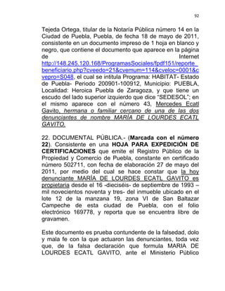 92


Tejeda Ortega, titular de la Notaría Pública número 14 en la
Ciudad de Puebla, Puebla, de fecha 18 de mayo de 2011,
consistente en un documento impreso de 1 hoja en blanco y
negro, que contiene el documento que aparece en la página
de                                                  Internet
http://148.245.120.168/ProgramasSociales/fpdf151/reporte_
beneficiario.php?cveedo=21&cvemum=114&cveloc=0001&c
vepro=S048, el cual se intitula Programa: HABITAT- Estado
de Puebla- Periodo 200901-100912, Municipio: PUEBLA,
Localidad: Heroica Puebla de Zaragoza, y que tiene un
escudo del lado superior izquierdo que dice “SEDESOL”; en
el mismo aparece con el número 43, Mercedes Ecatl
Gavito, hermana o familiar cercano de una de las dos
denunciantes de nombre MARÍA DE LOURDES ECATL
GAVITO.

22. DOCUMENTAL PÚBLICA.- (Marcada con el número
22). Consistente en una HOJA PARA EXPEDICIÓN DE
CERTIFICACIONES que emite el Registro Público de la
Propiedad y Comercio de Puebla, constante en certificado
número 502711, con fecha de elaboración 27 de mayo del
2011, por medio del cual se hace constar que la hoy
denunciante MARÍA DE LOURDES ECATL GAVITO es
propietaria desde el 16 -dieciséis- de septiembre de 1993 –
mil novecientos noventa y tres- del inmueble ubicado en el
lote 12 de la manzana 19, zona VI de San Baltazar
Campeche de esta ciudad de Puebla, con el folio
electrónico 169778, y reporta que se encuentra libre de
gravamen.

Este documento es prueba contundente de la falsedad, dolo
y mala fe con la que actuaron las denunciantes, toda vez
que, de la falsa declaración que formula MARIA DE
LOURDES ECATL GAVITO, ante el Ministerio Público
 