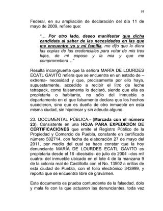 93


Federal, en su ampliación de declaración del día 11 de
mayo de 2009, refiere que:

     “… Por otro lado, deseo manifestar que dicha
     candidata al saber de las necesidades en las que
     me encuentro yo y mi familia, me dijo que le diera
     las copias de las credenciales para votar de mis tres
     hijos, de mi esposo y la mia y que me
     comprometiera…”

Resulta incongruente que la señora MARÍA DE LOURDES
ECATL GAVITO refiera que se encuentra en un estado de –
extrema- necesidad y que, precisamente por ello haya,
supuestamente, accedido a recibir el litro de leche
tetrapack, como falsamente lo declaró, siendo que ella es
propietaria o habitante, no sólo del inmueble o
departamento en el que falsamente declara que los hechos
sucedieron, sino que es dueña de otro inmueble en esta
misma ciudad, sin hipotecar y sin adeudo alguno.

23. DOCUMENTAL PÚBLICA.- (Marcada con el número
23). Consistente en una HOJA PARA EXPEDICIÓN DE
CERTIFICACIONES que emite el Registro Público de la
Propiedad y Comercio de Puebla, constante en certificado
número 502714, con fecha de elaboración 27 de mayo del
2011, por medio del cual se hace constar que la hoy
denunciante MARÍA DE LOURDES ECATL GAVITO es
propietaria desde el 16 -dieciséis- de julio de 2004 –dos mil
cuatro- del inmueble ubicado en el lote 4 de la manzana 9
de la colonia real de Castillotla con el No. 13502 a orillas de
esta ciudad de Puebla, con el folio electrónico 343999, y
reporta que se encuentra libre de gravamen.

Este documento es prueba contundente de la falsedad, dolo
y mala fe con la que actuaron las denunciantes, toda vez
 