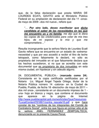 94


que, de la falsa declaración que presta MARIA DE
LOURDES ECATL GAVITO ante el Ministerio Público
Federal en su ampliación de declaración del día 11 -once-
de mayo de 2009 –dos mil nueve-, refiere que:

     “… Por otro lado, deseo manifestar que dicha
     candidata al saber de las necesidades en las que
     me encuentro yo y mi familia, me dijo que le diera
     las copias de las credenciales para votar de mis tres
     hijos, de mi esposo y la mía y que me
     comprometiera…”

Resulta incongruente que la señora María de Lourdes Ecatl
Gavito refiera que se encuentra en un estado de -extrema-
necesidad y que por eso accedió a recibir el litro de leche
tetrapack, como falsamente lo declaró, no sólo es
propietaria del inmueble en el que falsamente declara que
los hechos sucedieron, si no que se acredita con este
documental que es propietaria de dos inmuebles en esta
misma ciudad, sin hipotecar y sin adeudo alguno.

24. DOCUMENTAL PÚBLICA.- (marcada como 24).
Consistente en la copia certificada certificadas por el
Notario Lic. Miguel Ángel Tejeda Ortega, titular de la
Notaría Pública número 14 -catorce- en la Ciudad de
Puebla, Puebla, de fecha 18 -dieciocho- de mayo de 2011 –
dos mil once-, consistente en un documento impreso de 1 -
una- hoja en blanco y negro, que contiene el documento
que      aparece      en     la     página     de      Internet
http://www.pueblacapital.gob.mx/work/sites7pue7resources
7LocalContent78189/1/contra_rescate10.pdf y que hace
constar de los “nombres de los integrantes del Comité de
Contraloría Social”, entre los que figura en primer sitio el de
la     señora   ANEL      FERNANDEZ         ZEMPOALTECA,
denunciante en la presente Causa Penal.
 