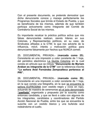 95



Con el presente documento, se pretende demostrar que
dicha denunciante conoce y maneja perfectamente los
Programas Sociales que brinda el Estado de Puebla, y que
es beneficiaria de los mismos, además de que también
participa activamente como Integrante del Comité de
Contraloría Social de los mismos.

Es importante recalcar la práctica política activa que mis
falsas denunciantes realizan, siendo líderes en sus
Colonias, y Representantes políticos, en su caso, de
Sindicatos afiliados a la CTM; lo que nos advierte de la
influencia, móvil, interés y motivación política para
denunciarme falsamente por hechos que NUNCA cometí.

25. DOCUMENTAL PRIVADA.- (marcada como 25).
Consistente en una impresión a color constante de 1 hoja,
del periódico electrónico La Quinta Columna en la cual
consta en artículo que se intitula “Denunciante de Myriam
Araban es integrante de la CTM” con la referencia inscrita
“La señora Anel Fernández Zempoalteca pertenece al
PRI”.

26. DOCUMENTAL PRIVADA.- (marcada como 26).
Consistente en una impresión a color constante de 1 hoja,
en la que consta una fotografía, en la que se encuentra la
señora EUFROSINA (con vestido negro y vivos en rojo),
actuando de maestra de ceremonias en el acto denominado
“paellada” organizado y propuesto por la suscrita como
entonces candidata, y que se llevó a cabo con algunos de
los integrantes, candidatos y coordinadores del Partido
Acción Nacional de Puebla, entre los que se encuentra la
suscrita con un vestido blanco y una bufanda azul
rodeándome el cuello.
 