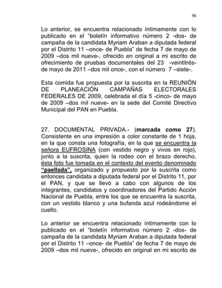 96


Lo anterior, se encuentra relacionado íntimamente con lo
publicado en el “boletín informativo número 2 -dos- de
campaña de la candidata Myriam Araban a diputada federal
por el Distrito 11 –once- de Puebla” de fecha 7 de mayo de
2009 –dos mil nueve-, ofrecido en original a mi escrito de
ofrecimiento de pruebas documentales del 23 -veintitrés-
de mayo de 2011 –dos mil once-, con el número 7 –siete-.

Esta comida fue propuesta por la suscrita en la REUNIÓN
DE     PLANEACIÓN       CAMPAÑAS          ELECTORALES
FEDERALES DE 2009, celebrada el día 5 -cinco- de mayo
de 2009 –dos mil nueve- en la sede del Comité Directivo
Municipal del PAN en Puebla.


27. DOCUMENTAL PRIVADA.- (marcada como 27).
Consistente en una impresión a color constante de 1 hoja,
en la que consta una fotografía, en la que se encuentra la
señora EUFROSINA (con vestido negro y vivos en rojo),
junto a la suscrita, quien la rodeo con el brazo derecho,
ésta foto fue tomada en el contexto del evento denominado
“paellada”, organizado y propuesto por la suscrita como
entonces candidata a diputada federal por el Distrito 11, por
el PAN, y que se llevó a cabo con algunos de los
integrantes, candidatos y coordinadores del Partido Acción
Nacional de Puebla, entre los que se encuentra la suscrita,
con un vestido blanco y una bufanda azul rodeándome el
cuello.

Lo anterior se encuentra relacionado íntimamente con lo
publicado en el “boletín informativo número 2 -dos- de
campaña de la candidata Myriam Araban a diputada federal
por el Distrito 11 –once- de Puebla” de fecha 7 de mayo de
2009 –dos mil nueve-, ofrecido en original en mi escrito de
 