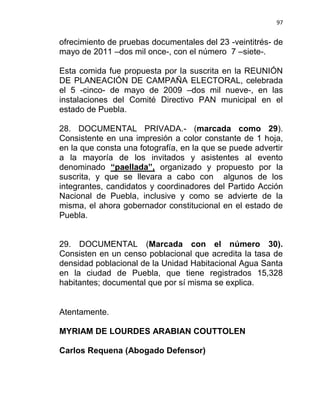 97


ofrecimiento de pruebas documentales del 23 -veintitrés- de
mayo de 2011 –dos mil once-, con el número 7 –siete-.

Esta comida fue propuesta por la suscrita en la REUNIÓN
DE PLANEACIÓN DE CAMPAÑA ELECTORAL, celebrada
el 5 -cinco- de mayo de 2009 –dos mil nueve-, en las
instalaciones del Comité Directivo PAN municipal en el
estado de Puebla.

28. DOCUMENTAL PRIVADA.- (marcada como 29).
Consistente en una impresión a color constante de 1 hoja,
en la que consta una fotografía, en la que se puede advertir
a la mayoría de los invitados y asistentes al evento
denominado “paellada”, organizado y propuesto por la
suscrita, y que se llevara a cabo con algunos de los
integrantes, candidatos y coordinadores del Partido Acción
Nacional de Puebla, inclusive y como se advierte de la
misma, el ahora gobernador constitucional en el estado de
Puebla.


29. DOCUMENTAL (Marcada con el número 30).
Consisten en un censo poblacional que acredita la tasa de
densidad poblacional de la Unidad Habitacional Agua Santa
en la ciudad de Puebla, que tiene registrados 15,328
habitantes; documental que por sí misma se explica.


Atentamente.

MYRIAM DE LOURDES ARABIAN COUTTOLEN

Carlos Requena (Abogado Defensor)
 