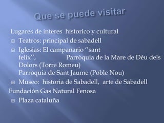 Lugares de interes historico y cultural
 Teatros: principal de sabadell
 Iglesias: El campanario ‘’sant
felix’’, Parròquia de la Mare de Déu dels
Dolors (Torre Romeu)
Parròquia de Sant Jaume (Poble Nou)
 Museo: historia de Sabadell, arte de Sabadell
Fundación Gas Natural Fenosa
 Plaza cataluña
 