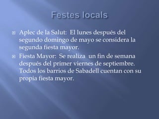 Aplec de la Salut: El lunes después del
segundo domingo de mayo se considera la
segunda fiesta mayor.
 Fiesta Mayor: Se realiza un fin de semana
después del primer viernes de septiembre.
Todos los barrios de Sabadell cuentan con su
propia fiesta mayor.
 