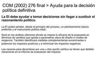 COM (2002) 276 final > Ayuda para la decisión política definitiva La EI debe ayudar a tomar decisiones sin llegar a sustituir el razonamiento político.   La EI podrá señalar, desde el principio del proceso, un planteamiento básico preferido y el instrumento político ideal.   Será en los análisis ulteriores donde se mejore la eficacia de la propuesta en términos de cambios que aporta a parámetros clave de diseño o niveles de exigencia. También identificará medidas complementarias encaminadas a potenciar los impactos positivos y a minimizar los impactos negativos.     Las razones para decantarse por una u otra opción política se tienen que detallar claramente en el informe de evaluación del impacto.    